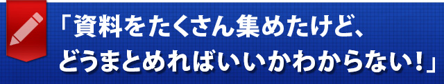 「資料をたくさん集めたけど、どうまとめればいいかわからない！」