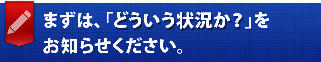 まずは、「どういう状況か？」をお知らせください。